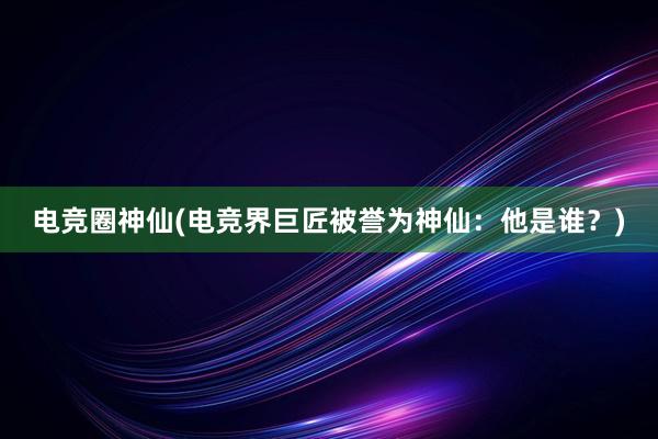 电竞圈神仙(电竞界巨匠被誉为神仙：他是谁？)