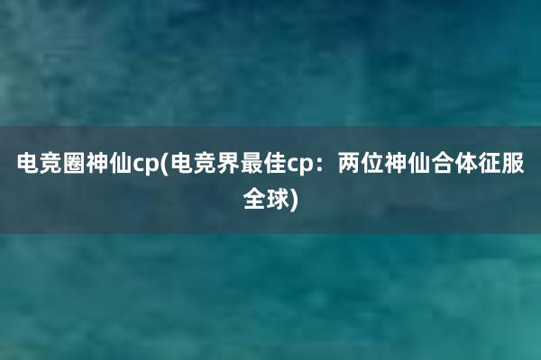 电竞圈神仙cp(电竞界最佳cp：两位神仙合体征服全球)