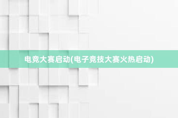 电竞大赛启动(电子竞技大赛火热启动)