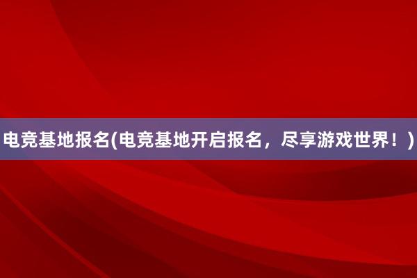 电竞基地报名(电竞基地开启报名，尽享游戏世界！)