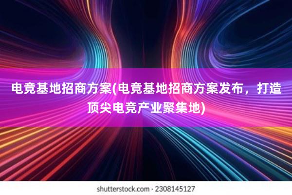 电竞基地招商方案(电竞基地招商方案发布，打造顶尖电竞产业聚集地)