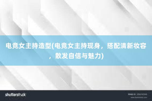 电竞女主持造型(电竞女主持现身，搭配清新妆容，散发自信与魅力)