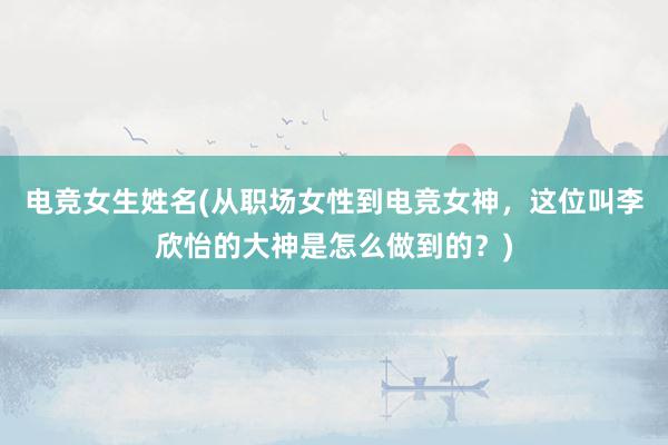 电竞女生姓名(从职场女性到电竞女神，这位叫李欣怡的大神是怎么做到的？)