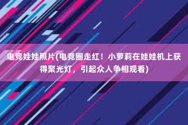 电竞娃娃照片(电竞圈走红！小萝莉在娃娃机上获得聚光灯，引起众人争相观看)