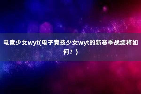 电竞少女wyt(电子竞技少女wyt的新赛季战绩将如何？)