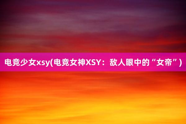 电竞少女xsy(电竞女神XSY：敌人眼中的“女帝”)