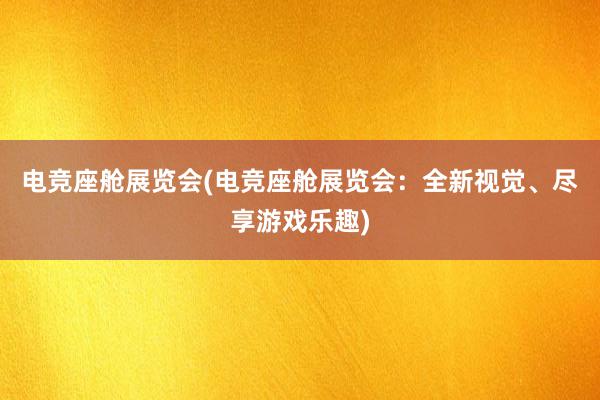 电竞座舱展览会(电竞座舱展览会：全新视觉、尽享游戏乐趣)