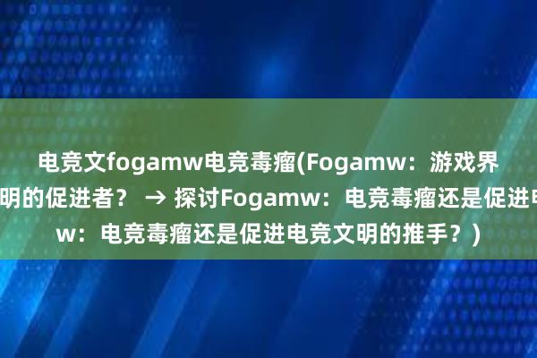 电竞文fogamw电竞毒瘤(Fogamw：游戏界的毒瘤还是电竞文明的促进者？ → 探讨Fogamw：电竞毒瘤还是促进电竞文明的推手？)