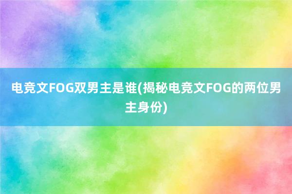 电竞文FOG双男主是谁(揭秘电竞文FOG的两位男主身份)