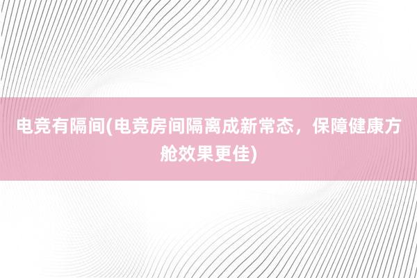 电竞有隔间(电竞房间隔离成新常态，保障健康方舱效果更佳)