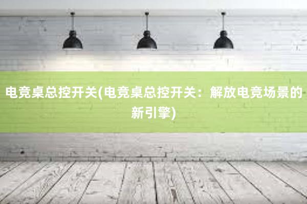 电竞桌总控开关(电竞桌总控开关：解放电竞场景的新引擎)