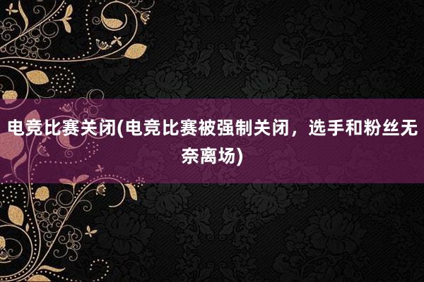 电竞比赛关闭(电竞比赛被强制关闭，选手和粉丝无奈离场)