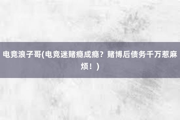 电竞浪子哥(电竞迷赌瘾成瘾？赌博后债务千万惹麻烦！)