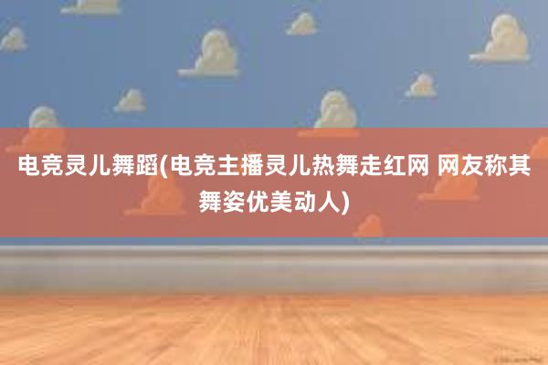 电竞灵儿舞蹈(电竞主播灵儿热舞走红网 网友称其舞姿优美动人)