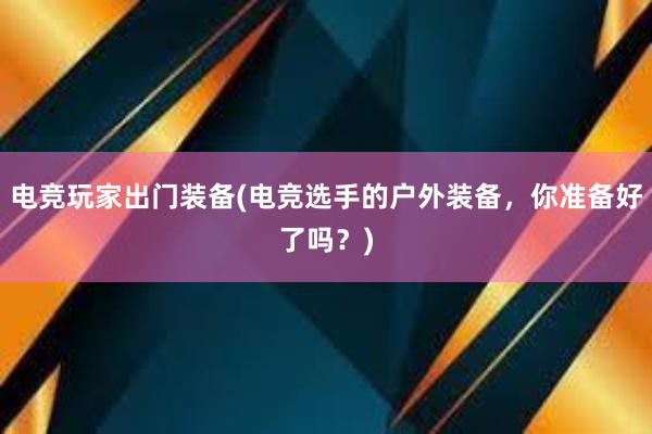 电竞玩家出门装备(电竞选手的户外装备，你准备好了吗？)