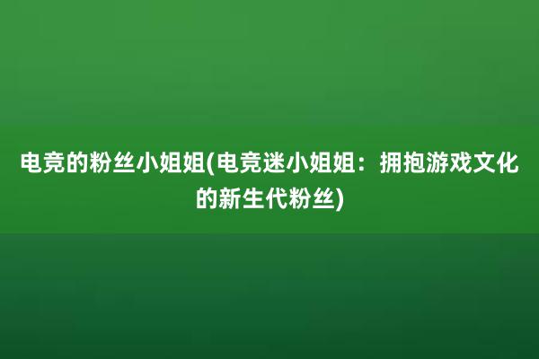 电竞的粉丝小姐姐(电竞迷小姐姐：拥抱游戏文化的新生代粉丝)