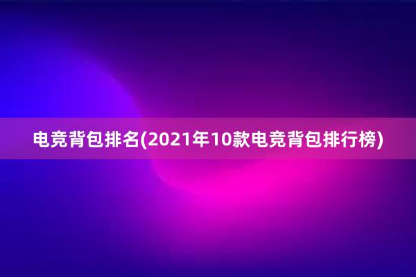 电竞背包排名(2021年10款电竞背包排行榜)