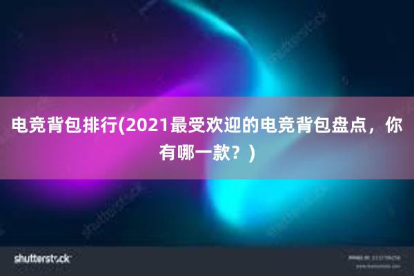 电竞背包排行(2021最受欢迎的电竞背包盘点，你有哪一款？)