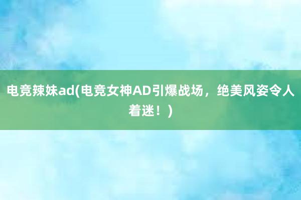 电竞辣妹ad(电竞女神AD引爆战场，绝美风姿令人着迷！)