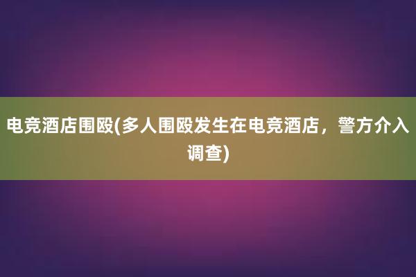 电竞酒店围殴(多人围殴发生在电竞酒店，警方介入调查)