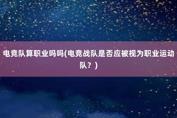 电竞队算职业吗吗(电竞战队是否应被视为职业运动队？)