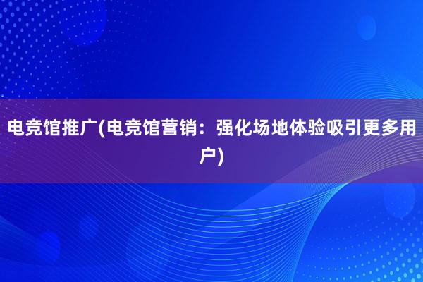 电竞馆推广(电竞馆营销：强化场地体验吸引更多用户)