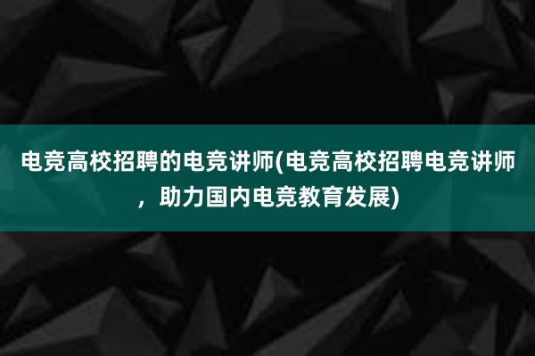 电竞高校招聘的电竞讲师(电竞高校招聘电竞讲师，助力国内电竞教育发展)