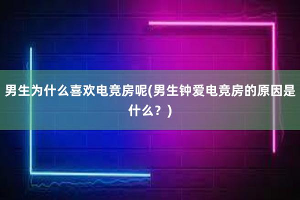 男生为什么喜欢电竞房呢(男生钟爱电竞房的原因是什么？)