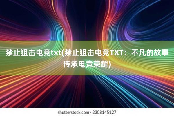 禁止狙击电竞txt(禁止狙击电竞TXT：不凡的故事传承电竞荣耀)