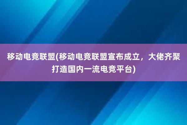 移动电竞联盟(移动电竞联盟宣布成立，大佬齐聚打造国内一流电竞平台)