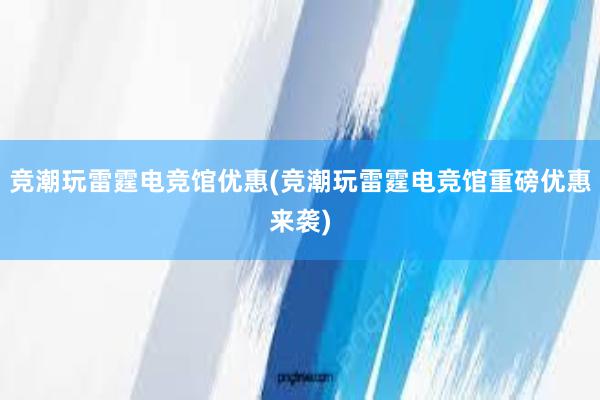 竞潮玩雷霆电竞馆优惠(竞潮玩雷霆电竞馆重磅优惠来袭)