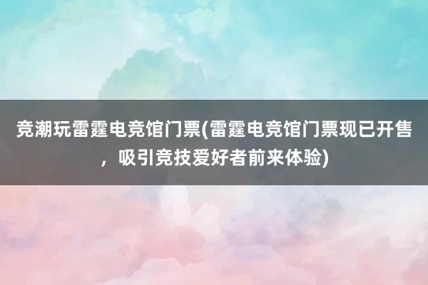 竞潮玩雷霆电竞馆门票(雷霆电竞馆门票现已开售，吸引竞技爱好者前来体验)