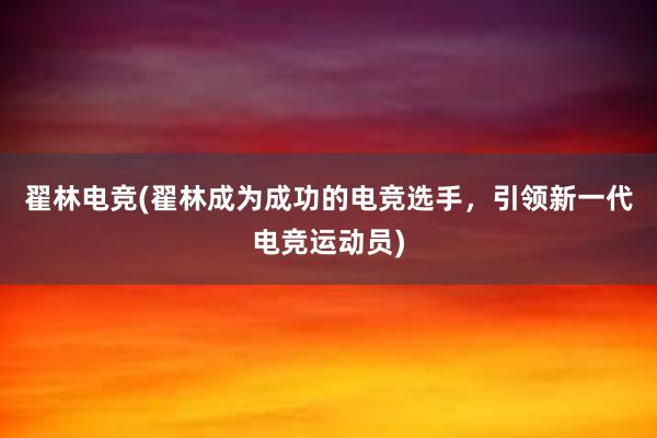 翟林电竞(翟林成为成功的电竞选手，引领新一代电竞运动员)