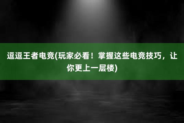 逗逗王者电竞(玩家必看！掌握这些电竞技巧，让你更上一层楼)