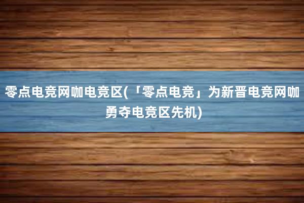 零点电竞网咖电竞区(「零点电竞」为新晋电竞网咖 勇夺电竞区先机)