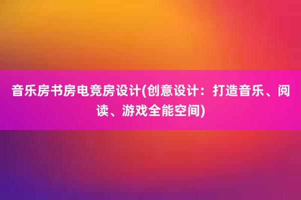 音乐房书房电竞房设计(创意设计：打造音乐、阅读、游戏全能空间)