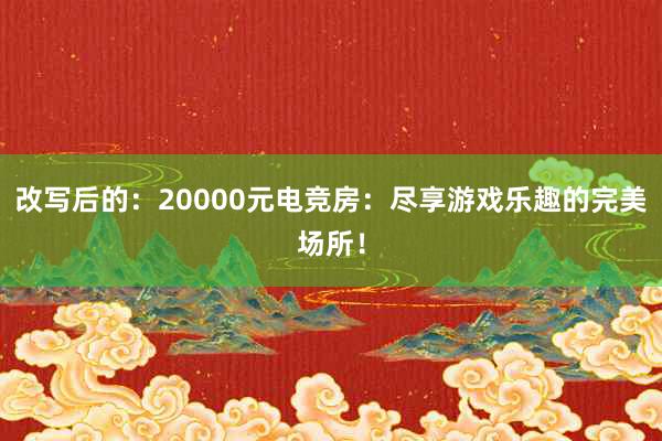 改写后的：20000元电竞房：尽享游戏乐趣的完美场所！