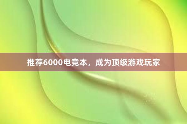 推荐6000电竞本，成为顶级游戏玩家