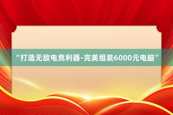 “打造无敌电竞利器-完美组装6000元电脑”