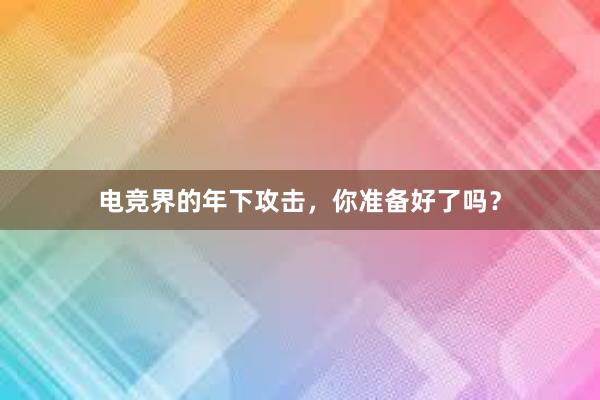 电竞界的年下攻击，你准备好了吗？