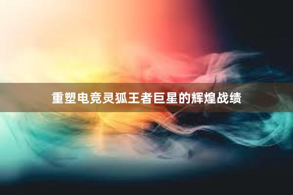 重塑电竞灵狐王者巨星的辉煌战绩