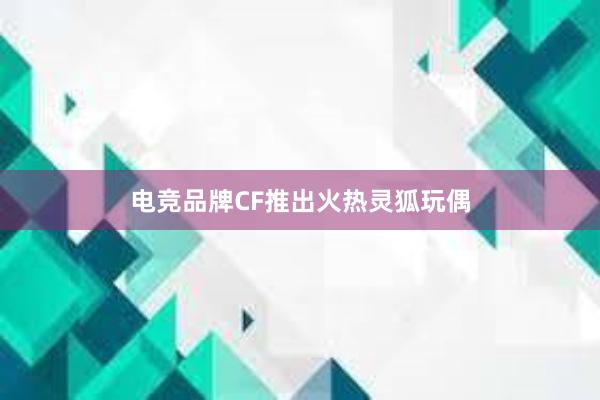 电竞品牌CF推出火热灵狐玩偶