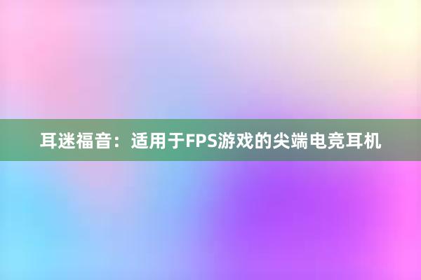 耳迷福音：适用于FPS游戏的尖端电竞耳机