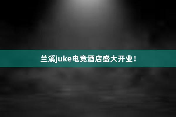 兰溪juke电竞酒店盛大开业！