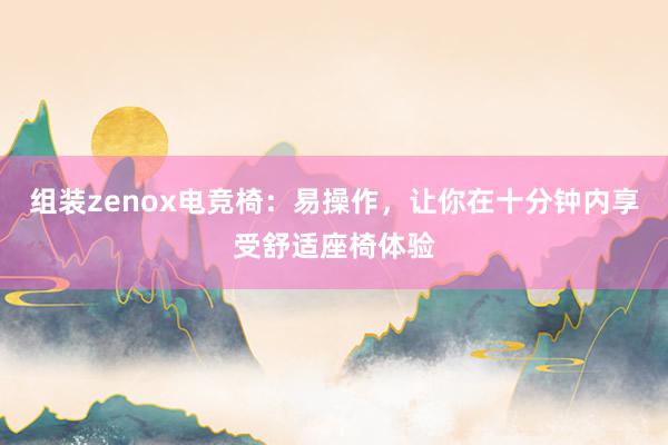 组装zenox电竞椅：易操作，让你在十分钟内享受舒适座椅体验