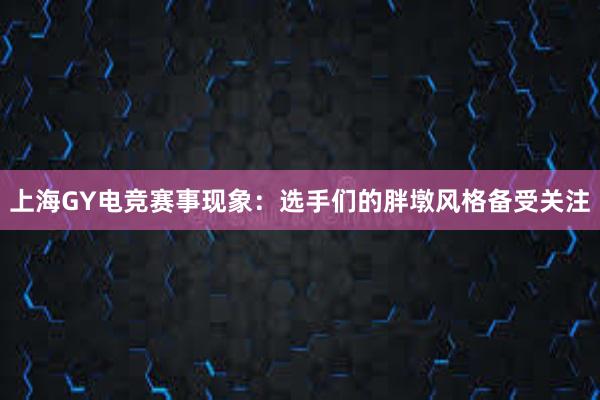 上海GY电竞赛事现象：选手们的胖墩风格备受关注