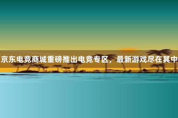 京东电竞商城重磅推出电竞专区，最新游戏尽在其中