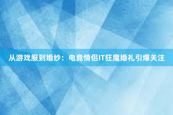 从游戏服到婚纱：电竞情侣IT狂魔婚礼引爆关注