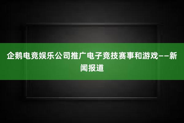 企鹅电竞娱乐公司推广电子竞技赛事和游戏——新闻报道