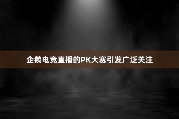 企鹅电竞直播的PK大赛引发广泛关注